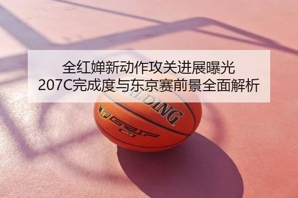 全红婵新动作攻关进展曝光 207C完成度与东京赛前景全面解析