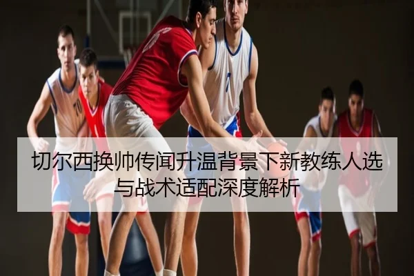 切尔西换帅传闻升温背景下新教练人选与战术适配深度解析
