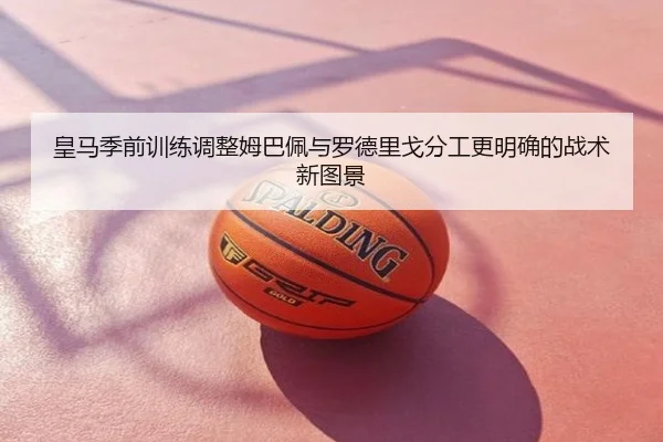 皇马季前训练调整姆巴佩与罗德里戈分工更明确的战术新图景