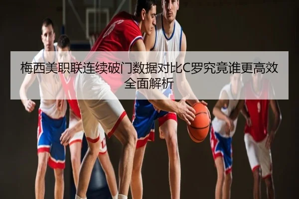 梅西美职联连续破门数据对比C罗究竟谁更高效全面解析