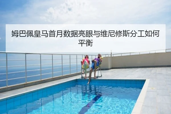 姆巴佩皇马首月数据亮眼与维尼修斯分工如何平衡