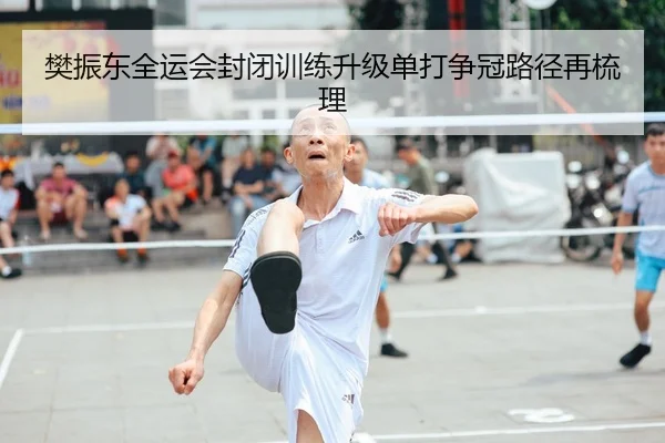 樊振东全运会封闭训练升级单打争冠路径再梳理
