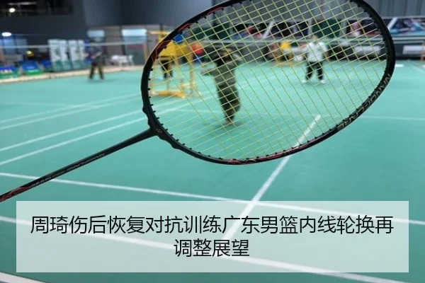 周琦伤后恢复对抗训练广东男篮内线轮换再调整展望
